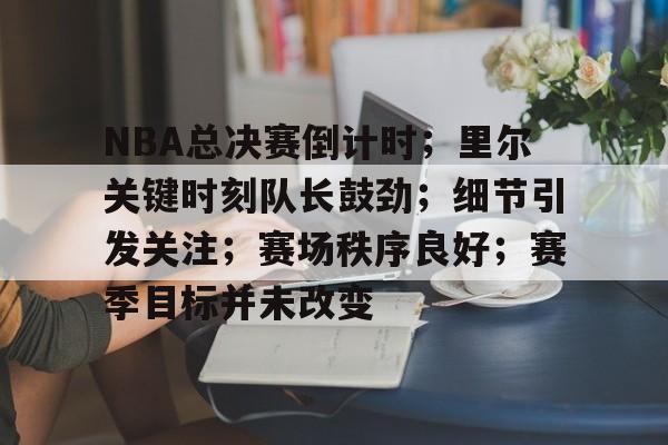 NBA总决赛倒计时；里尔关键时刻队长鼓劲；细节引发关注；赛场秩序良好；赛季目标并未改变的简单介绍-乐鱼平台